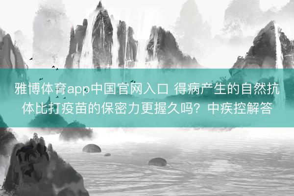 雅博体育app中国官网入口 得病产生的自然抗体比打疫苗的保密力更握久吗？中疾控解答
