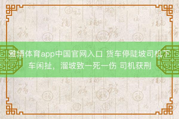 雅博体育app中国官网入口 货车停陡坡司机下车闲扯，溜坡致一死一伤 司机获刑