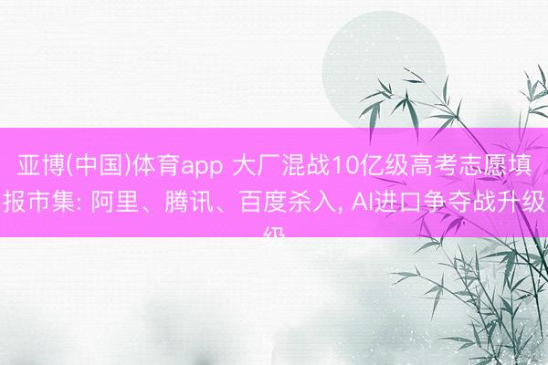 亚博(中国)体育app 大厂混战10亿级高考志愿填报市集: 阿里、腾讯、百度杀入， AI进口争夺战升级