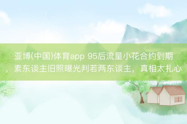 亚博(中国)体育app 95后流量小花合约到期，素东谈主旧照曝光判若两东谈主，真相太扎心