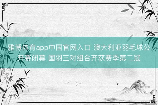 雅博体育app中国官网入口 澳大利亚羽毛球公开赛闭幕 国羽三对组合齐获赛季第二冠