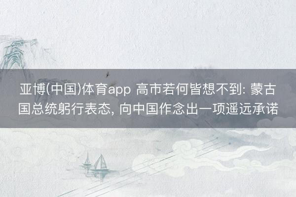 亚博(中国)体育app 高市若何皆想不到: 蒙古国总统躬行表态， 向中国作念出一项遥远承诺