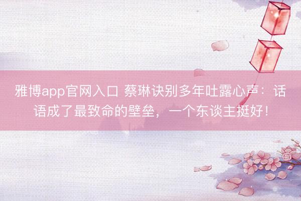 雅博app官网入口 蔡琳诀别多年吐露心声：话语成了最致命的壁垒，一个东谈主挺好！