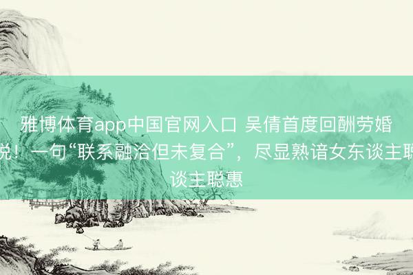 雅博体育app中国官网入口 吴倩首度回酬劳婚听说！一句“联系融洽但未复合”，尽显熟谙女东谈主聪惠