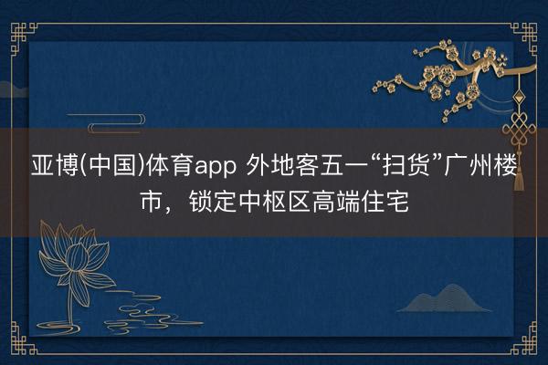 亚博(中国)体育app 外地客五一“扫货”广州楼市，锁定中枢区高端住宅