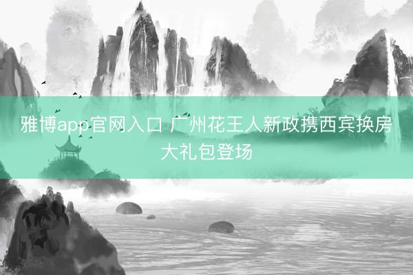 雅博app官网入口 广州花王人新政携西宾换房大礼包登场