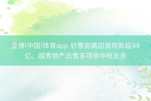 亚博(中国)体育app 钞票剥离回笼现款超44亿,越秀地产出售多项非中枢业务