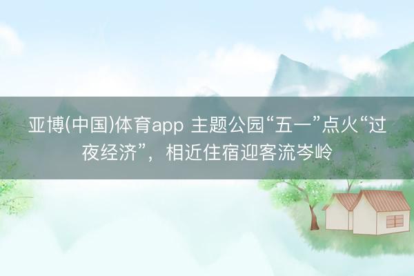 亚博(中国)体育app 主题公园“五一”点火“过夜经济”,相近住宿迎客流岑岭