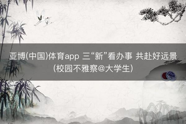 亚博(中国)体育app 三“新”看办事 共赴好远景(校园不雅察@大学生)