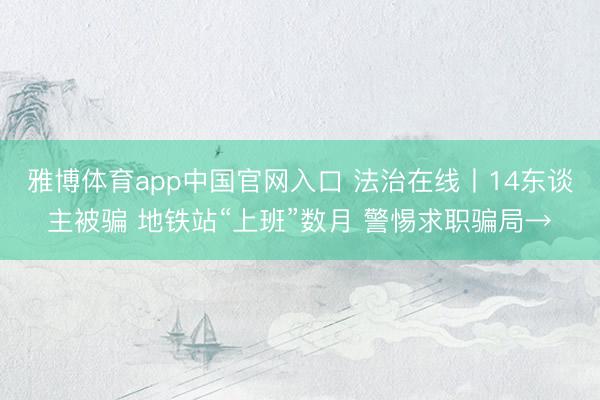 雅博体育app中国官网入口 法治在线丨14东谈主被骗 地铁站“上班”数月 警惕求职骗局→