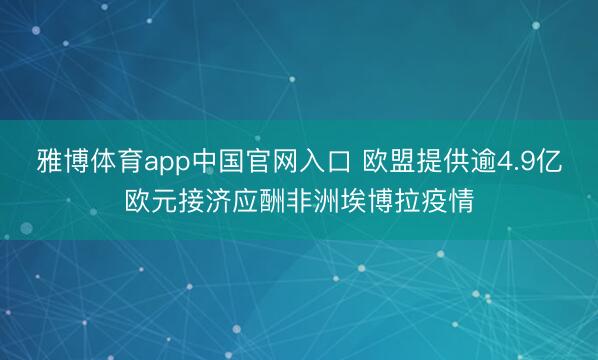 雅博体育app中国官网入口 欧盟提供逾4.9亿欧元接济应酬非洲埃博拉疫情