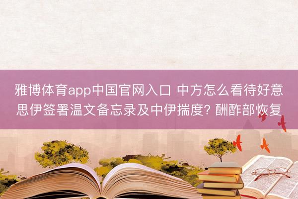 雅博体育app中国官网入口 中方怎么看待好意思伊签署温文备忘录及中伊揣度? 酬酢部恢复