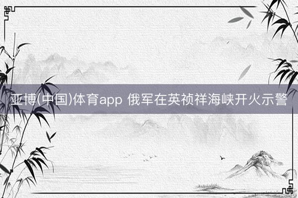 亚博(中国)体育app 俄军在英祯祥海峡开火示警