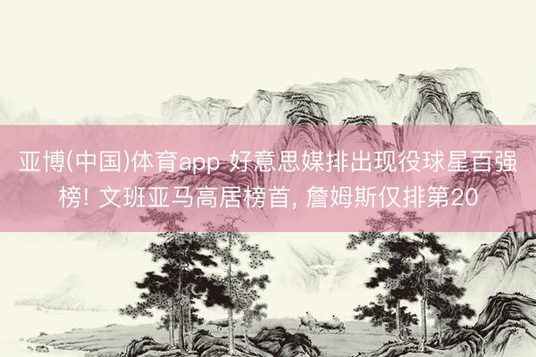 亚博(中国)体育app 好意思媒排出现役球星百强榜! 文班亚马高居榜首， 詹姆斯仅排第20