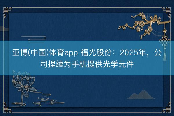 亚博(中国)体育app 福光股份：2025年，公司捏续为手机提供光学元件
